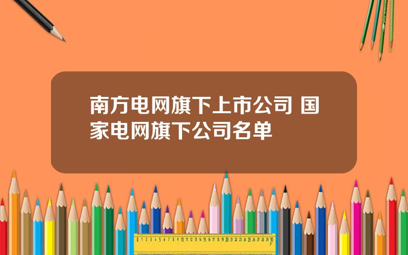 南方电网旗下上市公司 国家电网旗下公司名单